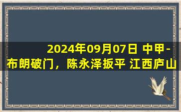 2024年09月07日 中甲-布朗破门，陈永泽扳平 江西庐山1-1辽宁铁人